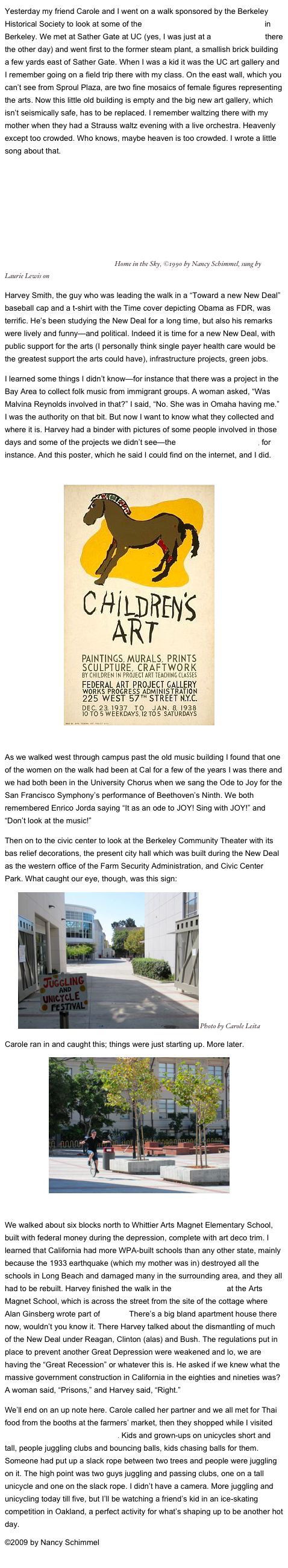 Yesterday my friend Carole and I went on a walk sponsored by the Berkeley Historical Society to look at some of the accomplishments of the New Deal in Berkeley. We met at Sather Gate at UC (yes, I was just at a demonstration there the other day) and went first to the former steam plant, a smallish brick building a few yards east of Sather Gate. When I was a kid it was the UC art gallery and I remember going on a field trip there with my class. On the east wall, which you can’t see from Sproul Plaza, are two fine mosaics of female figures representing the arts. Now this little old building is empty and the big new art gallery, which isn’t seismically safe, has to be replaced. I remember waltzing there with my mother when they had a Strauss waltz evening with a live orchestra. Heavenly except too crowded. Who knows, maybe heaven is too crowded. I wrote a little song about that.
        ￼ Home in the Sky, ©1990 by Nancy Schimmel, sung by Laurie Lewis on Sun, Sun Shine
Harvey Smith, the guy who was leading the walk in a “Toward a new New Deal” baseball cap and a t-shirt with the Time cover depicting Obama as FDR, was terrific. He’s been studying the New Deal for a long time, but also his remarks were lively and funny—and political. Indeed it is time for a new New Deal, with public support for the arts (I personally think single payer health care would be the greatest support the arts could have), infrastructure projects, green jobs. 
I learned some things I didn’t know—for instance that there was a project in the Bay Area to collect folk music from immigrant groups. A woman asked, “Was Malvina Reynolds involved in that?” I said, “No. She was in Omaha having me.” I was the authority on that bit. But now I want to know what they collected and where it is. Harvey had a binder with pictures of some people involved in those days and some of the projects we didn’t see—the Berkeley Rose Garden, for instance. And this poster, which he said I could find on the internet, and I did.

                           ￼

As we walked west through campus past the old music building I found that one of the women on the walk had been at Cal for a few of the years I was there and we had both been in the University Chorus when we sang the Ode to Joy for the San Francisco Symphony’s performance of Beethoven’s Ninth. We both remembered Enrico Jorda saying “It as an ode to JOY! Sing with JOY!” and “Don’t look at the music!” 
Then on to the civic center to look at the Berkeley Community Theater with its bas relief decorations, the present city hall which was built during the New Deal as the western office of the Farm Security Administration, and Civic Center Park. What caught our eye, though, was this sign:
      ￼ Photo by Carole Leita
Carole ran in and caught this; things were just starting up. More later.
                    ￼

We walked about six blocks north to Whittier Arts Magnet Elementary School, built with federal money during the depression, complete with art deco trim. I learned that California had more WPA-built schools than any other state, mainly because the 1933 earthquake (which my mother was in) destroyed all the schools in Long Beach and damaged many in the surrounding area, and they all had to be rebuilt. Harvey finished the walk in the Poetry Garden at the Arts Magnet School, which is across the street from the site of the cottage where Alan Ginsberg wrote part of “Howl.” There’s a big bland apartment house there now, wouldn’t you know it. There Harvey talked about the dismantling of much of the New Deal under Reagan, Clinton (alas) and Bush. The regulations put in place to prevent another Great Depression were weakened and lo, we are having the “Great Recession” or whatever this is. He asked if we knew what the massive government construction in California in the eighties and nineties was? A woman said, “Prisons,” and Harvey said, “Right.”
We’ll end on an up note here. Carole called her partner and we all met for Thai food from the booths at the farmers’ market, then they shopped while I visited the juggling and unicycle festival. Kids and grown-ups on unicycles short and tall, people juggling clubs and bouncing balls, kids chasing balls for them. Someone had put up a slack rope between two trees and people were juggling on it. The high point was two guys juggling and passing clubs, one on a tall unicycle and one on the slack rope. I didn’t have a camera. More juggling and unicycling today till five, but I’ll be watching a friend’s kid in an ice-skating competition in Oakland, a perfect activity for what’s shaping up to be another hot day.
©2009 by Nancy Schimmel
