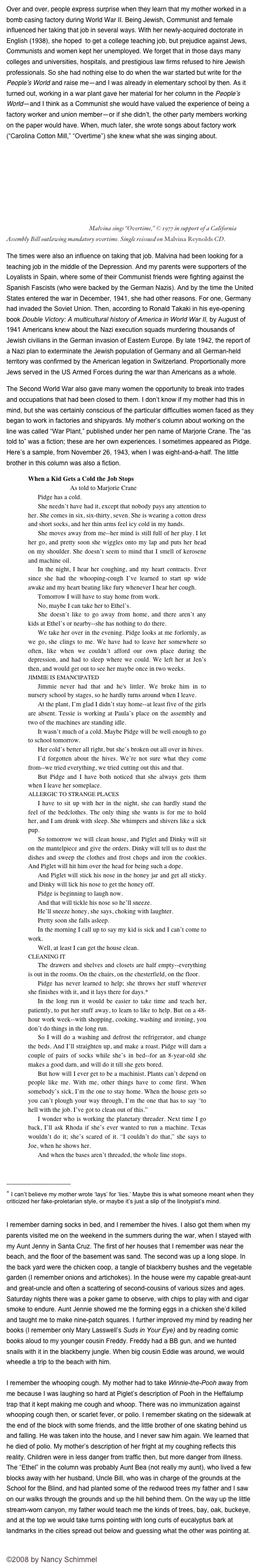 Over and over, people express surprise when they learn that my mother worked in a bomb casing factory during World War II. Being Jewish, Communist and female influenced her taking that job in several ways. With her newly-acquired doctorate in English (1938), she hoped  to get a college teaching job, but prejudice against Jews, Communists and women kept her unemployed. We forget that in those days many colleges and universities, hospitals, and prestigious law firms refused to hire Jewish professionals. So she had nothing else to do when the war started but write for the People’s World and raise me—and I was already in elementary school by then. As it turned out, working in a war plant gave her material for her column in the People’s World—and I think as a Communist she would have valued the experience of being a factory worker and union member—or if she didn’t, the other party members working on the paper would have. When, much later, she wrote songs about factory work (“Carolina Cotton Mill,” “Overtime”) she knew what she was singing about.
￼ Malvina sings “Overtime,” © 1977 in support of a California Assembly Bill outlawing mandatory overtime. Single reissued on Malvina Reynolds CD.
The times were also an influence on taking that job. Malvina had been looking for a teaching job in the middle of the Depression. And my parents were supporters of the Loyalists in Spain, where some of their Communist friends were fighting against the Spanish Fascists (who were backed by the German Nazis). And by the time the United States entered the war in December, 1941, she had other reasons. For one, Germany had invaded the Soviet Union. Then, according to Ronald Takaki in his eye-opening book Double Victory: A multicultural history of America in World War II, by August of 1941 Americans knew about the Nazi execution squads murdering thousands of Jewish civilians in the German invasion of Eastern Europe. By late 1942, the report of a Nazi plan to exterminate the Jewish population of Germany and all German-held territory was confirmed by the American legation in Switzerland. Proportionally more Jews served in the US Armed Forces during the war than Americans as a whole. 
The Second World War also gave many women the opportunity to break into trades and occupations that had been closed to them. I don’t know if my mother had this in mind, but she was certainly conscious of the particular difficulties women faced as they began to work in factories and shipyards. My mother’s column about working on the line was called “War Plant,” published under her pen name of Marjorie Crane. The “as told to” was a fiction; these are her own experiences. I sometimes appeared as Pidge. Here’s a sample, from November 26, 1943, when I was eight-and-a-half. The little brother in this column was also a fiction.
When a Kid Gets a Cold the Job Stops
                    As told to Marjorie Crane
Pidge has a cold.
She needn’t have had it, except that nobody pays any attention to her. She comes in six, six-thirty, seven. She is wearing a cotton dress and short socks, and her thin arms feel icy cold in my hands. 
She moves away from me--her mind is still full of her play. I let her go, and pretty soon she wiggles onto my lap and puts her head on my shoulder. She doesn’t seem to mind that I smell of kerosene and machine oil.
In the night, I hear her coughing, and my heart contracts. Ever since she had the whooping-cough I’ve learned to start up wide awake and my heart beating like fury whenever I hear her cough.
Tomorrow I will have to stay home from work.
No, maybe I can take her to Ethel’s.
She doesn’t like to go away from home, and there aren’t any kids at Ethel’s or nearby--she has nothing to do there. 
We take her over in the evening. Pidge looks at me forlornly, as we go, she clings to me. We have had to leave her somewhere so often, like when we couldn’t afford our own place during the depression, and had to sleep where we could. We left her at Jen’s then, and would get out to see her maybe once in two weeks.
JIMMIE IS EMANCIPATED
Jimmie never had that and he's littler. We broke him in to nursery school by stages, so he hardly turns around when I leave.
At the plant, I’m glad I didn’t stay home--at least five of the girls are absent. Tessie is working at Paula’s place on the assembly and two of the machines are standing idle. 
It wasn’t much of a cold. Maybe Pidge will be well enough to go to school tomorrow.
Her cold’s better all right, but she’s broken out all over in hives. 
I’d forgotten about the hives. We’re not sure what they come from--we tried everything, we tried cutting out this and that.
But Pidge and I have both noticed that she always gets them when I leave her someplace.
ALLERGIC TO STRANGE PLACES
I have to sit up with her in the night, she can hardly stand the feel of the bedclothes. The only thing she wants is for me to hold her, and I am drunk with sleep. She whimpers and shivers like a sick pup.
So tomorrow we will clean house, and Piglet and Dinky will sit on the mantelpiece and give the orders. Dinky will tell us to dust the dishes and sweep the clothes and frost chops and iron the cookies. And Piglet will hit him over the head for being such a dope.
And Piglet will stick his nose in the honey jar and get all sticky. and Dinky will lick his nose to get the honey off.
Pidge is beginning to laugh now.
And that will tickle his nose so he’ll sneeze.
He’ll sneeze honey, she says, choking with laughter.
Pretty soon she falls asleep.
In the morning I call up to say my kid is sick and I can’t come to work.
Well, at least I can get the house clean.
CLEANING IT
The drawers and shelves and closets are half empty--everything is out in the rooms. On the chairs, on the chesterfield, on the floor.
Pidge has never learned to help; she throws her stuff wherever she finishes with it, and it lays there for days.*
In the long run it would be easier to take time and teach her, patiently, to put her stuff away, to learn to like to help. But on a 48-hour work week--with shopping, cooking, washing and ironing, you don’t do things in the long run.
So I will do a washing and defrost the refrigerator, and change the beds. And I’ll straighten up, and make a roast. Pidge will darn a couple of pairs of socks while she’s in bed--for an 8-year-old she makes a good darn, and will do it till she gets bored.
But how will I ever get to be a machinist. Plants can’t depend on people like me. With me, other things have to come first. When somebody’s sick, I’m the one to stay home. When the house gets so you can’t plough your way through, I’m the one that has to say “to hell with the job. I’ve got to clean out of this.”
I wonder who is working the planetary threader. Next time I go back, I’ll ask Rhoda if she’s ever wanted to run a machine. Texas wouldn’t do it; she’s scared of it. “I couldn’t do that,” she says to Joe, when he shows her.
And when the bases aren’t threaded, the whole line stops.

_____________________
* I can’t believe my mother wrote ‘lays’ for ‘lies.’ Maybe this is what someone meant when they criticized her fake-proletarian style, or maybe it’s just a slip of the linotypist’s mind.

I remember darning socks in bed, and I remember the hives. I also got them when my parents visited me on the weekend in the summers during the war, when I stayed with my Aunt Jenny in Santa Cruz. The first of her houses that I remember was near the beach, and the floor of the basement was sand. The second was up a long slope. In the back yard were the chicken coop, a tangle of blackberry bushes and the vegetable garden (I remember onions and artichokes). In the house were my capable great-aunt and great-uncle and often a scattering of second-cousins of various sizes and ages. Saturday nights there was a poker game to observe, with chips to play with and cigar smoke to endure. Aunt Jennie showed me the forming eggs in a chicken she’d killed and taught me to make nine-patch squares. I further improved my mind by reading her books (I remember only Mary Lasswell’s Suds in Your Eye) and by reading comic books aloud to my younger cousin Freddy. Freddy had a BB gun, and we hunted snails with it in the blackberry jungle. When big cousin Eddie was around, we would wheedle a trip to the beach with him.     

I remember the whooping cough. My mother had to take Winnie-the-Pooh away from me because I was laughing so hard at Piglet’s description of Pooh in the Heffalump trap that it kept making me cough and whoop. There was no immunization against whooping cough then, or scarlet fever, or polio. I remember skating on the sidewalk at the end of the block with some friends, and the little brother of one skating behind us and falling. He was taken into the house, and I never saw him again. We learned that he died of polio. My mother’s description of her fright at my coughing reflects this reality. Children were in less danger from traffic then, but more danger from illness. The “Ethel” in the column was probably Aunt Bea (not really my aunt), who lived a few blocks away with her husband, Uncle Bill, who was in charge of the grounds at the School for the Blind, and had planted some of the redwood trees my father and I saw on our walks through the grounds and up the hill behind them. On the way up the little stream-worn canyon, my father would teach me the kinds of trees, bay, oak, buckeye, and at the top we would take turns pointing with long curls of eucalyptus bark at landmarks in the cities spread out below and guessing what the other was pointing at.


©2008 by Nancy Schimmel