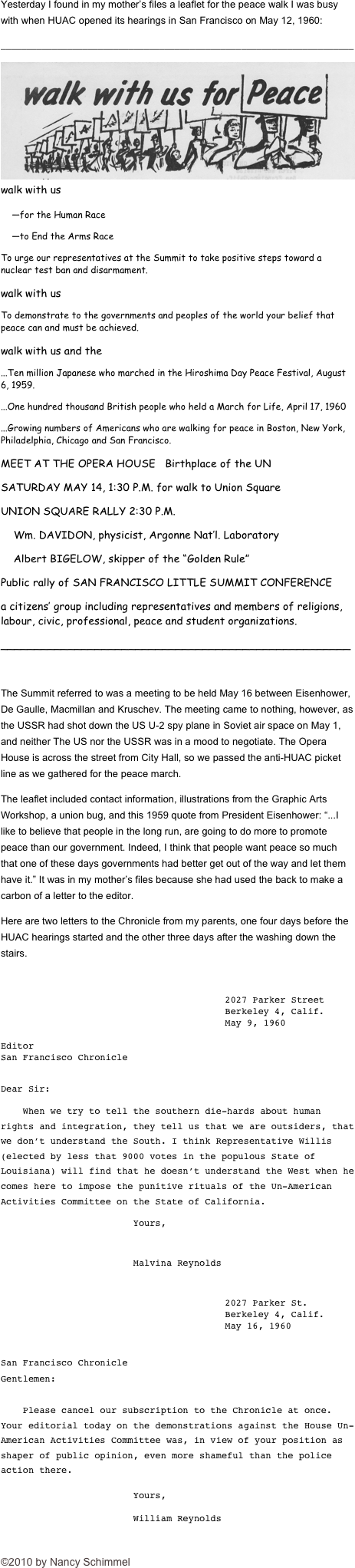 Yesterday I found in my mother’s files a leaflet for the peace walk I was busy with when HUAC opened its hearings in San Francisco on May 12, 1960:
_____________________________________________________________________
￼walk with us
    —for the Human Race
    —to End the Arms Race
To urge our representatives at the Summit to take positive steps toward a nuclear test ban and disarmament.
walk with us
To demonstrate to the governments and peoples of the world your belief that peace can and must be achieved.
walk with us and the
...Ten million Japanese who marched in the Hiroshima Day Peace Festival, August 6, 1959.
...One hundred thousand British people who held a March for Life, April 17, 1960
...Growing numbers of Americans who are walking for peace in Boston, New York, Philadelphia, Chicago and San Francisco.
MEET AT THE OPERA HOUSE   Birthplace of the UN
SATURDAY MAY 14, 1:30 P.M. for walk to Union Square
UNION SQUARE RALLY 2:30 P.M.
    Wm. DAVIDON, physicist, Argonne Nat’l. Laboratory
    Albert BIGELOW, skipper of the “Golden Rule”
Public rally of SAN FRANCISCO LITTLE SUMMIT CONFERENCE
a citizens’ group including representatives and members of religions, labour, civic, professional, peace and student organizations.
____________________________________________________

The Summit referred to was a meeting to be held May 16 between Eisenhower, De Gaulle, Macmillan and Kruschev. The meeting came to nothing, however, as the USSR had shot down the US U-2 spy plane in Soviet air space on May 1, and neither The US nor the USSR was in a mood to negotiate. The Opera House is across the street from City Hall, so we passed the anti-HUAC picket line as we gathered for the peace march.
The leaflet included contact information, illustrations from the Graphic Arts Workshop, a union bug, and this 1959 quote from President Eisenhower: “...I like to believe that people in the long run, are going to do more to promote peace than our government. Indeed, I think that people want peace so much that one of these days governments had better get out of the way and let them have it.” It was in my mother’s files because she had used the back to make a carbon of a letter to the editor. 
Here are two letters to the Chronicle from my parents, one four days before the HUAC hearings started and the other three days after the washing down the stairs.

2027 Parker Street
Berkeley 4, Calif.
May 9, 1960

Editor
San Francisco Chronicle

Dear Sir:
    When we try to tell the southern die-hards about human rights and integration, they tell us that we are outsiders, that we don’t understand the South. I think Representative Willis (elected by less that 9000 votes in the populous State of Louisiana) will find that he doesn’t understand the West when he comes here to impose the punitive rituals of the Un-American Activities Committee on the State of California.
                        Yours,

                        Malvina Reynolds

2027 Parker St.
Berkeley 4, Calif.
May 16, 1960


San Francisco Chronicle
Gentlemen:

    Please cancel our subscription to the Chronicle at once. Your editorial today on the demonstrations against the House Un-American Activities Committee was, in view of your position as shaper of public opinion, even more shameful than the police action there.

                        Yours,

                        William Reynolds


©2010 by Nancy Schimmel