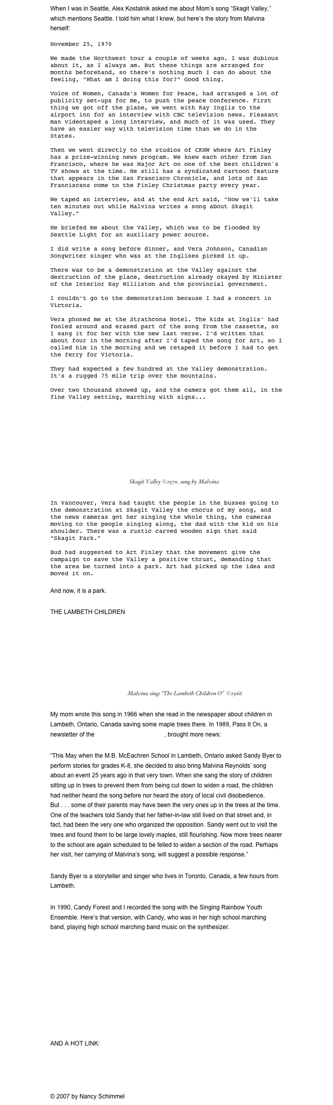 When I was in Seattle, Alex Kostalnik asked me about Mom’s song “Skagit Valley,” which mentions Seattle. I told him what I knew, but here’s the story from Malvina herself:

November 25, 1970

We made the Northwest tour a couple of weeks ago. I was dubious about it, as I always am. But these things are arranged for months beforehand, so there’s nothing much I can do about the feeling, “What am I doing this for?” Good thing.

Voice of Women, Canada’s Women for Peace, had arranged a lot of publicity set-ups for me, to push the peace conference. First thing we got off the plane, we went with Kay Inglis to the airport inn for an interview with CBC television news. Pleasant man videotaped a long interview, and much of it was used. They have an easier way with television time than we do in the States.

Then we went directly to the studios of CKNW where Art Finley has a prize-winning news program. We knew each other from San Francisco, where he was Major Art on one of the best children's TV shows at the time. He still has a syndicated cartoon feature that appears in the San Francisco Chronicle, and lots of San Franciscans come to the Finley Christmas party every year.

We taped an interview, and at the end Art said, “Now we’ll take ten minutes out while Malvina writes a song about Skagit Valley.” 

He briefed me about the Valley, which was to be flooded by Seattle Light for an auxiliary power source. 

I did write a song before dinner, and Vera Johnson, Canadian Songwriter singer who was at the Inglises picked it up.

There was to be a demonstration at the Valley against the destruction of the place, destruction already okayed by Minister of the Interior Ray Williston and the provincial government.

I couldn’t go to the demonstration because I had a concert in Victoria.

Vera phoned me at the Strathcona Hotel. The kids at Inglis’ had fooled around and erased part of the song from the cassette, so I sang it for her with the new last verse. I’d written that about four in the morning after I’d taped the song for Art, so I called him in the morning and we retaped it before I had to get the ferry for Victoria.

They had expected a few hundred at the Valley demonstration. It’s a rugged 75 mile trip over the mountains.

Over two thousand showed up, and the camera got them all, in the fine Valley setting, marching with signs...

￼ Skagit Valley ©1970, sung by Malvina


In Vancouver, Vera had taught the people in the busses going to the demonstration at Skagit Valley the chorus of my song, and the news cameras got her singing the whole thing, the cameras moving to the people singing along, the dad with the kid on his shoulder. There was a rustic carved wooden sign that said “Skagit Park.”

Bud had suggested to Art Finley that the movement give the campaign to save the Valley a positive thrust, demanding that the area be turned into a park. Art had picked up the idea and moved it on.

And now, it is a park.

THE LAMBETH CHILDREN
￼ Malvina sings “The Lambeth Children O”  ©1966

My mom wrote this song in 1966 when she read in the newspaper about children in Lambeth, Ontario, Canada saving some maple trees there. In 1989, Pass It On, a newsletter of the Children’s Music Network, brought more news:
“This May when the M.B. McEachren School in Lambeth, Ontario asked Sandy Byer to perform stories for grades K-8, she decided to also bring Malvina Reynolds’ song about an event 25 years ago in that very town. When she sang the story of children sitting up in trees to prevent them from being cut down to widen a road, the children had neither heard the song before nor heard the story of local civil disobedience. But . . . some of their parents may have been the very ones up in the trees at the time. One of the teachers told Sandy that her father-in-law still lived on that street and, in fact, had been the very one who organized the opposition. Sandy went out to visit the trees and found them to be large lovely maples, still flourishing. Now more trees nearer to the school are again scheduled to be felled to widen a section of the road. Perhaps her visit, her carrying of Malvina’s song, will suggest a possible response.”
Sandy Byer is a storyteller and singer who lives in Toronto, Canada, a few hours from Lambeth.
In 1990, Candy Forest and I recorded the song with the Singing Rainbow Youth Ensemble. Here’s that version, with Candy, who was in her high school marching band, playing high school marching band music on the synthesizer.
￼
AND A HOT LINK:
Today is the fourth day of Christmas, still time for some Christmas ninja boomwhacker madness on YouTube. Too fun.
© 2007 by Nancy Schimmel