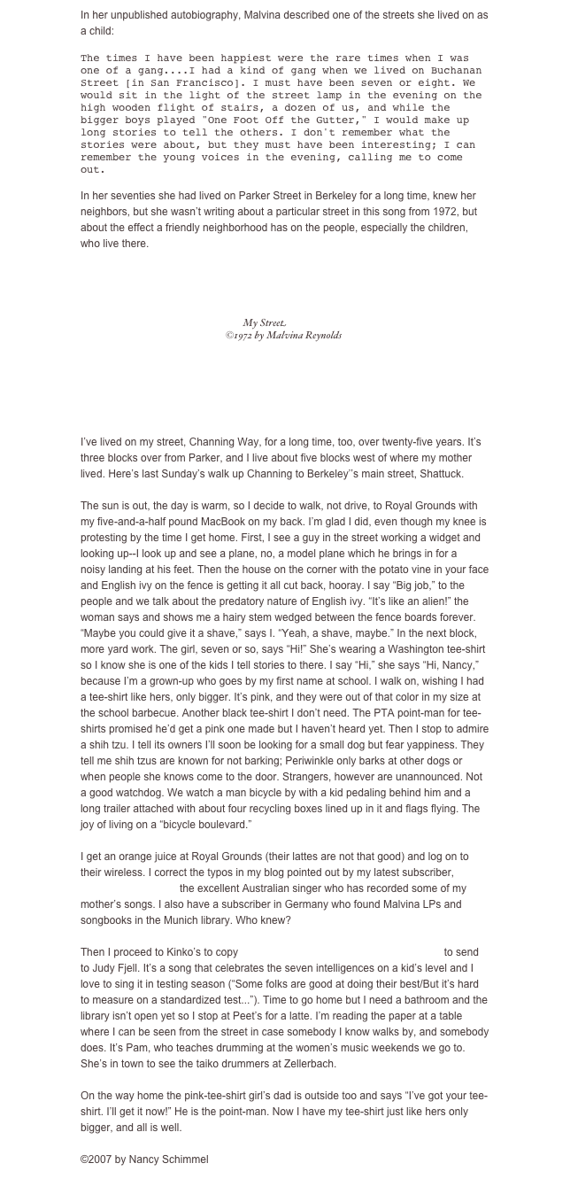 In her unpublished autobiography, Malvina described one of the streets she lived on as a child: 

The times I have been happiest were the rare times when I was one of a gang....I had a kind of gang when we lived on Buchanan Street [in San Francisco]. I must have been seven or eight. We would sit in the light of the street lamp in the evening on the high wooden flight of stairs, a dozen of us, and while the bigger boys played "One Foot Off the Gutter," I would make up long stories to tell the others. I don't remember what the stories were about, but they must have been interesting; I can remember the young voices in the evening, calling me to come out. 

In her seventies she had lived on Parker Street in Berkeley for a long time, knew her neighbors, but she wasn’t writing about a particular street in this song from 1972, but about the effect a friendly neighborhood has on the people, especially the children, who live there. 

￼￼


I’ve lived on my street, Channing Way, for a long time, too, over twenty-five years. It’s three blocks over from Parker, and I live about five blocks west of where my mother lived. Here’s last Sunday’s walk up Channing to Berkeley’’s main street, Shattuck. 

The sun is out, the day is warm, so I decide to walk, not drive, to Royal Grounds with my five-and-a-half pound MacBook on my back. I’m glad I did, even though my knee is protesting by the time I get home. First, I see a guy in the street working a widget and looking up--I look up and see a plane, no, a model plane which he brings in for a 
noisy landing at his feet. Then the house on the corner with the potato vine in your face and English ivy on the fence is getting it all cut back, hooray. I say “Big job,” to the people and we talk about the predatory nature of English ivy. “It’s like an alien!” the woman says and shows me a hairy stem wedged between the fence boards forever. 
“Maybe you could give it a shave,” says I. “Yeah, a shave, maybe.” In the next block, more yard work. The girl, seven or so, says “Hi!” She’s wearing a Washington tee-shirt so I know she is one of the kids I tell stories to there. I say “Hi,” she says “Hi, Nancy,” because I’m a grown-up who goes by my first name at school. I walk on, wishing I had 
a tee-shirt like hers, only bigger. It’s pink, and they were out of that color in my size at the school barbecue. Another black tee-shirt I don’t need. The PTA point-man for tee-shirts promised he’d get a pink one made but I haven’t heard yet. Then I stop to admire a shih tzu. I tell its owners I’ll soon be looking for a small dog but fear yappiness. They tell me shih tzus are known for not barking; Periwinkle only barks at other dogs or when people she knows come to the door. Strangers, however are unannounced. Not a good watchdog. We watch a man bicycle by with a kid pedaling behind him and a long trailer attached with about four recycling boxes lined up in it and flags flying. The 
joy of living on a “bicycle boulevard.” 

I get an orange juice at Royal Grounds (their lattes are not that good) and log on to their wireless. I correct the typos in my blog pointed out by my latest subscriber, Margret Roadknight, the excellent Australian singer who has recorded some of my mother’s songs. I also have a subscriber in Germany who found Malvina LPs and songbooks in the Munich library. Who knew? 

Then I proceed to Kinko’s to copy Stuart Stotts’ “So Many Ways to be Smart” to send to Judy Fjell. It’s a song that celebrates the seven intelligences on a kid’s level and I love to sing it in testing season (“Some folks are good at doing their best/But it’s hard to measure on a standardized test...”). Time to go home but I need a bathroom and the library isn’t open yet so I stop at Peet’s for a latte. I’m reading the paper at a table where I can be seen from the street in case somebody I know walks by, and somebody does. It’s Pam, who teaches drumming at the women’s music weekends we go to. She’s in town to see the taiko drummers at Zellerbach. 

On the way home the pink-tee-shirt girl’s dad is outside too and says “I’ve got your tee-shirt. I’ll get it now!” He is the point-man. Now I have my tee-shirt just like hers only bigger, and all is well. 

©2007 by Nancy Schimmel

