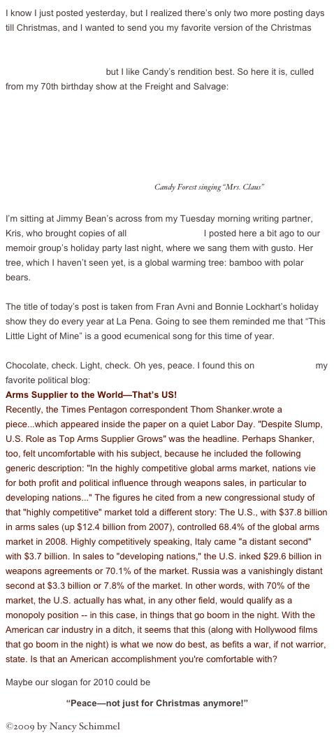 I know I just posted yesterday, but I realized there’s only two more posting days till Christmas, and I wanted to send you my favorite version of the Christmas song I wrote with Candy Forest, “Mrs. Claus.” The song was recorded by the Edlos on their Sampler CD, and by Eddie Erickson & Friends on the CD Christmas Time Is Here, but I like Candy’s rendition best. So here it is, culled from my 70th birthday show at the Freight and Salvage:
                ￼  Candy Forest singing “Mrs. Claus”

I’m sitting at Jimmy Bean’s across from my Tuesday morning writing partner, Kris, who brought copies of all the carol parodies I posted here a bit ago to our memoir group’s holiday party last night, where we sang them with gusto. Her tree, which I haven’t seen yet, is a global warming tree: bamboo with polar bears. 

The title of today’s post is taken from Fran Avni and Bonnie Lockhart’s holiday show they do every year at La Pena. Going to see them reminded me that “This Little Light of Mine” is a good ecumenical song for this time of year.

Chocolate, check. Light, check. Oh yes, peace. I found this on TomDispatch, my favorite political blog:
Arms Supplier to the World—That’s US!
Recently, the Times Pentagon correspondent Thom Shanker.wrote a piece...which appeared inside the paper on a quiet Labor Day. "Despite Slump, U.S. Role as Top Arms Supplier Grows" was the headline. Perhaps Shanker, too, felt uncomfortable with his subject, because he included the following generic description: "In the highly competitive global arms market, nations vie for both profit and political influence through weapons sales, in particular to developing nations..." The figures he cited from a new congressional study of that "highly competitive" market told a different story: The U.S., with $37.8 billion in arms sales (up $12.4 billion from 2007), controlled 68.4% of the global arms market in 2008. Highly competitively speaking, Italy came "a distant second" with $3.7 billion. In sales to "developing nations," the U.S. inked $29.6 billion in weapons agreements or 70.1% of the market. Russia was a vanishingly distant second at $3.3 billion or 7.8% of the market. In other words, with 70% of the market, the U.S. actually has what, in any other field, would qualify as a monopoly position -- in this case, in things that go boom in the night. With the American car industry in a ditch, it seems that this (along with Hollywood films that go boom in the night) is what we now do best, as befits a war, if not warrior, state. Is that an American accomplishment you're comfortable with?
Maybe our slogan for 2010 could be 

                        “Peace—not just for Christmas anymore!”

©2009 by Nancy Schimmel