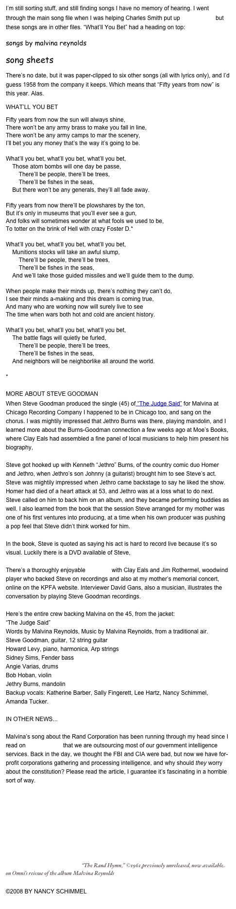 I’m still sorting stuff, and still finding songs I have no memory of hearing. I went through the main song file when I was helping Charles Smith put up the lyric site, but these songs are in other files. “What’ll You Bet” had a heading on top: 
songs by malvina reynolds
song sheets
There’s no date, but it was paper-clipped to six other songs (all with lyrics only), and I’d guess 1958 from the company it keeps. Which means that “Fifty years from now” is this year. Alas.
WHAT’LL YOU BET
Fifty years from now the sun will always shine,
There won’t be any army brass to make you fall in line,
There won’t be any army camps to mar the scenery, 
I’ll bet you any money that’s the way it’s going to be.

What’ll you bet, what’ll you bet, what’ll you bet,
    Those atom bombs will one day be passe,
        There’ll be people, there’ll be trees,
        There’ll be fishes in the seas,
    But there won’t be any generals, they’ll all fade away.

Fifty years from now there’ll be plowshares by the ton,
But it’s only in museums that you’ll ever see a gun,
And folks will sometimes wonder at what fools we used to be,
To totter on the brink of Hell with crazy Foster D.*

What’ll you bet, what’ll you bet, what’ll you bet,
    Munitions stocks will take an awful slump,
        There’ll be people, there’ll be trees,
        There’ll be fishes in the seas,
    And we’ll take those guided missiles and we’ll guide them to the dump.

When people make their minds up, there’s nothing they can’t do,
I see their minds a-making and this dream is coming true,
And many who are working now will surely live to see
The time when wars both hot and cold are ancient history.

What’ll you bet, what’ll you bet, what’ll you bet,
    The battle flags will quietly be furled,
        There’ll be people, there’ll be trees,
        There’ll be fishes in the seas,
    And neighbors will be neighborlike all around the world.

*John Foster Dulles 

MORE ABOUT STEVE GOODMAN
When Steve Goodman produced the single (45) of “The Judge Said” for Malvina at Chicago Recording Company I happened to be in Chicago too, and sang on the chorus. I was mightily impressed that Jethro Burns was there, playing mandolin, and I learned more about the Burns-Goodman connection a few weeks ago at Moe’s Books, where Clay Eals had assembled a fine panel of local musicians to help him present his biography, Steve Goodman: Facing the Music. 

Steve got hooked up with Kenneth “Jethro” Burns, of the country comic duo Homer and Jethro, when Jethro’s son Johnny (a guitarist) brought him to see Steve’s act. Steve was mightily impressed when Jethro came backstage to say he liked the show. Homer had died of a heart attack at 53, and Jethro was at a loss what to do next. Steve called on him to back him on an album, and they became performing buddies as well. I also learned from the book that the session Steve arranged for my mother was one of his first ventures into producing, at a time when his own producer was pushing a pop feel that Steve didn’t think worked for him.

In the book, Steve is quoted as saying his act is hard to record live because it’s so visual. Luckily there is a DVD available of Steve, Live from Austin City Limits.

There’s a thoroughly enjoyable interview with Clay Eals and Jim Rothermel, woodwind player who backed Steve on recordings and also at my mother’s memorial concert, online on the KPFA website. Interviewer David Gans, also a musician, illustrates the conversation by playing Steve Goodman recordings.

Here’s the entire crew backing Malvina on the 45, from the jacket: 
“The Judge Said” 
Words by Malvina Reynolds, Music by Malvina Reynolds, from a traditional air.
Steve Goodman, guitar, 12 string guitar
Howard Levy, piano, harmonica, Arp strings
Sidney Sims, Fender bass
Angie Varias, drums
Bob Hoban, violin
Jethry Burns, mandolin
Backup vocals: Katherine Barber, Sally Fingerett, Lee Hartz, Nancy Schimmel, Amanda Tucker.

IN OTHER NEWS...

Malvina’s song about the Rand Corporation has been running through my head since I read on TomDispatch that we are outsourcing most of our government intelligence services. Back in the day, we thought the FBI and CIA were bad, but now we have for-profit corporations gathering and processing intelligence, and why should they worry about the constitution? Please read the article, I guarantee it’s fascinating in a horrible sort of way.

￼  “The Rand Hymn,” ©1961,previously unreleased, now available on Omni’s reissue of the album Malvina Reynolds

©2008 BY NANCY SCHIMMEL
