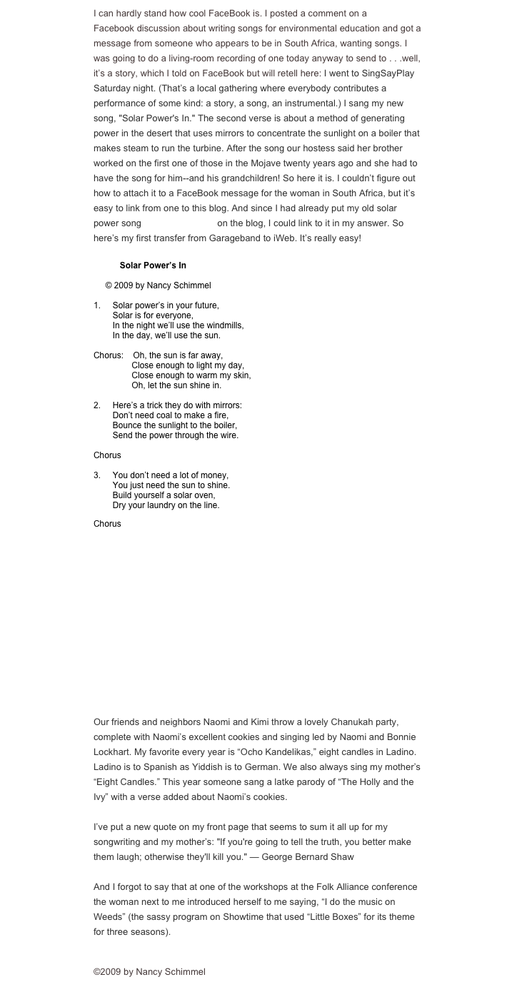 I can hardly stand how cool FaceBook is. I posted a comment on a 350.org Facebook discussion about writing songs for environmental education and got a message from someone who appears to be in South Africa, wanting songs. I was going to do a living-room recording of one today anyway to send to . . .well, it’s a story, which I told on FaceBook but will retell here: I went to SingSayPlay Saturday night. (That’s a local gathering where everybody contributes a performance of some kind: a story, a song, an instrumental.) I sang my new song, "Solar Power's In." The second verse is about a method of generating power in the desert that uses mirrors to concentrate the sunlight on a boiler that makes steam to run the turbine. After the song our hostess said her brother worked on the first one of those in the Mojave twenty years ago and she had to have the song for him--and his grandchildren! So here it is. I couldn’t figure out how to attach it to a FaceBook message for the woman in South Africa, but it’s easy to link from one to this blog. And since I had already put my old solar power song (Sun, Sun Shine) on the blog, I could link to it in my answer. So here’s my first transfer from Garageband to iWeb. It’s really easy!

           Solar Power’s In

     © 2009 by Nancy Schimmel

1.     Solar power’s in your future,
        Solar is for everyone,
        In the night we’ll use the windmills,
        In the day, we’ll use the sun.

Chorus:    Oh, the sun is far away,
                Close enough to light my day,
                Close enough to warm my skin,
                Oh, let the sun shine in.

2.     Here’s a trick they do with mirrors:
        Don’t need coal to make a fire,
        Bounce the sunlight to the boiler,
        Send the power through the wire.

Chorus

3.     You don’t need a lot of money,
        You just need the sun to shine.
        Build yourself a solar oven,
        Dry your laundry on the line.

Chorus

￼

Our friends and neighbors Naomi and Kimi throw a lovely Chanukah party, complete with Naomi’s excellent cookies and singing led by Naomi and Bonnie Lockhart. My favorite every year is “Ocho Kandelikas,” eight candles in Ladino. Ladino is to Spanish as Yiddish is to German. We also always sing my mother’s “Eight Candles.” This year someone sang a latke parody of “The Holly and the Ivy” with a verse added about Naomi’s cookies.

I’ve put a new quote on my front page that seems to sum it all up for my songwriting and my mother’s: "If you're going to tell the truth, you better make them laugh; otherwise they'll kill you." — George Bernard Shaw

And I forgot to say that at one of the workshops at the Folk Alliance conference the woman next to me introduced herself to me saying, “I do the music on Weeds” (the sassy program on Showtime that used “Little Boxes” for its theme for three seasons).

©2009 by Nancy Schimmel