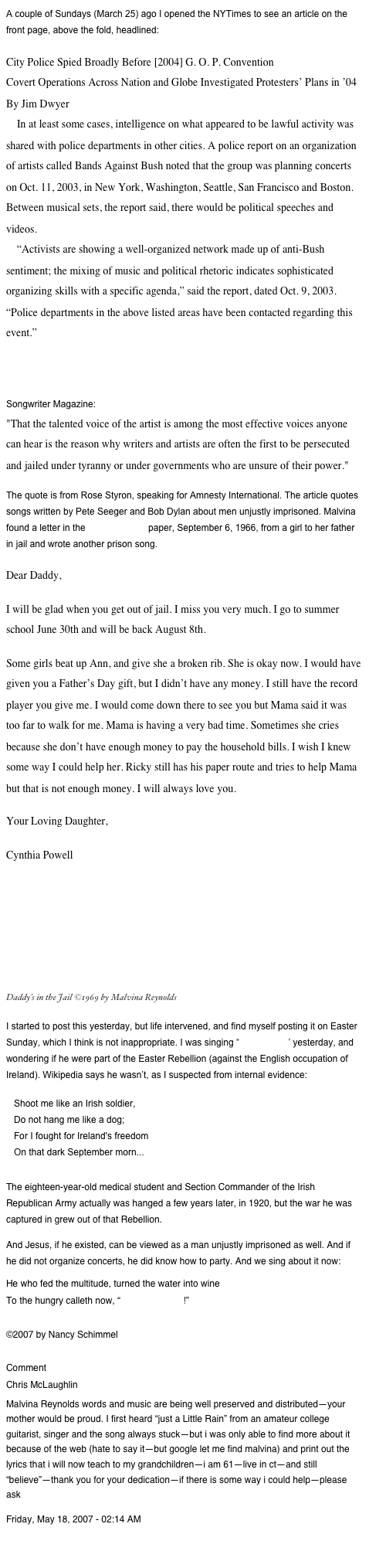 A couple of Sundays (March 25) ago I opened the NYTimes to see an article on the front page, above the fold, headlined:

City Police Spied Broadly Before [2004] G. O. P. Convention
Covert Operations Across Nation and Globe Investigated Protesters’ Plans in ’04
By Jim Dwyer
    In at least some cases, intelligence on what appeared to be lawful activity was shared with police departments in other cities. A police report on an organization of artists called Bands Against Bush noted that the group was planning concerts on Oct. 11, 2003, in New York, Washington, Seattle, San Francisco and Boston. Between musical sets, the report said, there would be political speeches and videos.
    “Activists are showing a well-organized network made up of anti-Bush sentiment; the mixing of music and political rhetoric indicates sophisticated organizing skills with a specific agenda,” said the report, dated Oct. 9, 2003. “Police departments in the above listed areas have been contacted regarding this event.”

I’ve been thinking about my response to this, and found it in a quote in an article (Pete Seeger and Writing for Freedom) by Helen King for the November 1975 issue of Songwriter Magazine:
"That the talented voice of the artist is among the most effective voices anyone can hear is the reason why writers and artists are often the first to be persecuted and jailed under tyranny or under governments who are unsure of their power."
The quote is from Rose Styron, speaking for Amnesty International. The article quotes songs written by Pete Seeger and Bob Dylan about men unjustly imprisoned. Malvina found a letter in the Black Panther paper, September 6, 1966, from a girl to her father in jail and wrote another prison song.
Dear Daddy,
I will be glad when you get out of jail. I miss you very much. I go to summer school June 30th and will be back August 8th.
Some girls beat up Ann, and give she a broken rib. She is okay now. I would have given you a Father’s Day gift, but I didn’t have any money. I still have the record player you give me. I would come down there to see you but Mama said it was too far to walk for me. Mama is having a very bad time. Sometimes she cries because she don’t have enough money to pay the household bills. I wish I knew some way I could help her. Ricky still has his paper route and tries to help Mama but that is not enough money. I will always love you.
Your Loving Daughter,
Cynthia Powell                                                                                                      Daddy’s in the Jail ©1969 by Malvina Reynolds    ￼
I started to post this yesterday, but life intervened, and find myself posting it on Easter Sunday, which I think is not inappropriate. I was singing “Kevin Barry” yesterday, and wondering if he were part of the Easter Rebellion (against the English occupation of Ireland). Wikipedia says he wasn’t, as I suspected from internal evidence:
   Shoot me like an Irish soldier,
   Do not hang me like a dog;
   For I fought for Ireland's freedom
   On that dark September morn...

The eighteen-year-old medical student and Section Commander of the Irish Republican Army actually was hanged a few years later, in 1920, but the war he was captured in grew out of that Rebellion.
And Jesus, if he existed, can be viewed as a man unjustly imprisoned as well. And if he did not organize concerts, he did know how to party. And we sing about it now:
He who fed the multitude, turned the water into wine
To the hungry calleth now, “Come and dine!”

©2007 by Nancy Schimmel

Comment
Chris McLaughlin
Malvina Reynolds words and music are being well preserved and distributed—your mother would be proud. I first heard “just a Little Rain” from an amateur college guitarist, singer and the song always stuck—but i was only able to find more about it because of the web (hate to say it—but google let me find malvina) and print out the lyrics that i will now teach to my grandchildren—i am 61—live in ct—and still “believe”—thank you for your dedication—if there is some way i could help—please ask
Friday, May 18, 2007 - 02:14 AM

