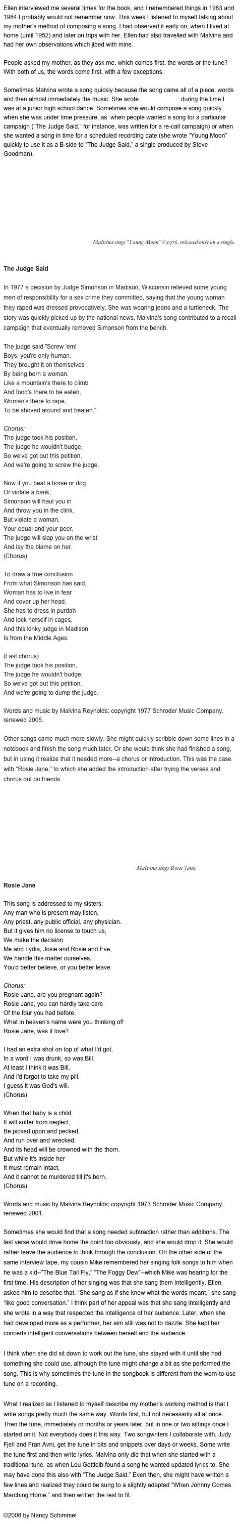 Ellen interviewed me several times for the book, and I remembered things in 1983 and 1984 I probably would not remember now. This week I listened to myself talking about my mother’s method of composing a song. I had observed it early on, when I lived at home (until 1952) and later on trips with her. Ellen had also travelled with Malvina and had her own observations which jibed with mine.

People asked my mother, as they ask me, which comes first, the words or the tune? With both of us, the words come first, with a few exceptions.

Sometimes Malvina wrote a song quickly because the song came all of a piece, words  and then almost immediately the music. She wrote “Magic Penny” during the time I was at a junior high school dance. Sometimes she would compose a song quickly when she was under time pressure, as  when people wanted a song for a particular campaign (“The Judge Said,” for instance, was written for a re-call campaign) or when she wanted a song in time for a scheduled recording date (she wrote “Young Moon” quickly to use it as a B-side to “The Judge Said,” a single produced by Steve Goodman). 

       ￼ Malvina sings “Young Moon” ©1976, released only on a single


The Judge Said

In 1977 a decision by Judge Simonson in Madison, Wisconsin relieved some young men of responsibility for a sex crime they committed, saying that the young woman they raped was dressed provocatively. She was wearing jeans and a turtleneck. The story was quickly picked up by the national news. Malvina's song contributed to a recall campaign that eventually removed Simonson from the bench.

The judge said "Screw 'em!
Boys, you're only human.
They brought it on themselves
By being born a woman.
Like a mountain's there to climb
And food's there to be eaten,
Woman's there to rape,
To be shoved around and beaten."

Chorus:
The judge took his position, 
The judge he wouldn't budge,
So we've got out this petition,
And we're going to screw the judge.

Now if you beat a horse or dog
Or violate a bank,
Simonson will haul you in
And throw you in the clink.
But violate a woman,
Your equal and your peer,
The judge will slap you on the wrist
And lay the blame on her.
(Chorus)

To draw a true conclusion
From what Simonson has said,
Woman has to live in fear
And cover up her head.
She has to dress in purdah
And lock herself in cages,
And this kinky judge in Madison
Is from the Middle Ages.

(Last chorus)
The judge took his position,
The judge he wouldn't budge,
So we've got out this petition,
And we're going to dump the judge.

Words and music by Malvina Reynolds; copyright 1977 Schroder Music Company, renewed 2005. 

Other songs came much more slowly. She might quickly scribble down some lines in a notebook and finish the song much later. Or she would think she had finished a song, but in using it realize that it needed more--a chorus or introduction. This was the case with “Rosie Jane,” to which she added the introduction after trying the verses and chorus out on friends. 

                                 ￼ Malvina sings Rosie Jane

Rosie Jane

This song is addressed to my sisters.
Any man who is present may listen, 
Any priest, any public official, any physician.
But it gives him no license to touch us, 
We make the decision. 
Me and Lydia, Josie and Rosie and Eve,
We handle this matter ourselves, 
You'd better believe, or you better leave.

Chorus:
Rosie Jane, are you pregnant again?
Rosie Jane, you can hardly take care
Of the four you had before. 
What in heaven's name were you thinking of!
Rosie Jane, was it love?

I had an extra shot on top of what I'd got, 
In a word I was drunk, so was Bill.
At least I think it was Bill,
And I'd forgot to take my pill.
I guess it was God's will.
(Chorus)

When that baby is a child,
It will suffer from neglect,
Be picked upon and pecked, 
And run over and wrecked,
And its head will be crowned with the thorn.
But while it's inside her
It must remain intact, 
And it cannot be murdered till it's born.
(Chorus)

Words and music by Malvina Reynolds; copyright 1973 Schroder Music Company, renewed 2001.

Sometimes she would find that a song needed subtraction rather than additions. The last verse would drive home the point too obviously, and she would drop it. She would rather leave the audience to think through the conclusion. On the other side of the same interview tape, my cousin Mike remembered her singing folk songs to him when he was a kid--”The Blue Tail Fly,” “The Foggy Dew”--which Mike was hearing for the first time. His description of her singing was that she sang them intelligently. Ellen asked him to describe that. “She sang as if she knew what the words meant,” she sang “like good conversation.” I think part of her appeal was that she sang intelligently and she wrote in a way that respected the intelligence of her audience. Later, when she had developed more as a performer, her aim still was not to dazzle. She kept her concerts intelligent conversations between herself and the audience.

I think when she did sit down to work out the tune, she stayed with it until she had something she could use, although the tune might change a bit as she performed the song. This is why sometimes the tune in the songbook is different from the worn-to-use tune on a recording.

What I realized as I listened to myself describe my mother’s working method is that I write songs pretty much the same way. Words first, but not necessarily all at once. Then the tune, immediately or months or years later, but in one or two sittings once I started on it. Not everybody does it this way. Two songwriters I collaborate with, Judy Fjell and Fran Avni, get the tune in bits and snippets over days or weeks. Some write the tune first and then write lyrics. Malvina only did that when she started with a traditional tune, as when Lou Gottleib found a song he wanted updated lyrics to. She may have done this also with “The Judge Said.” Even then, she might have written a few lines and realized they could be sung to a slightly adapted “When Johnny Comes Marching Home,” and then written the rest to fit.

©2008 by Nancy Schimmel
