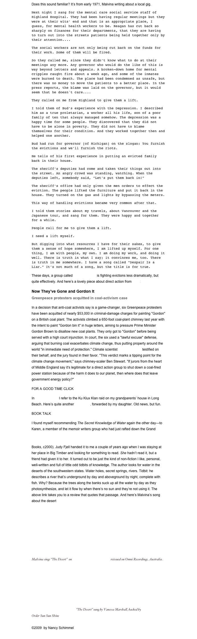 Does this sound familiar? It’s from early 1971, Malvina writing about a local gig.
Next night I sang for the mental care social service staff of Highland Hospital. They had been having regular meetings but they were at their wits’ end and that is an appropriate place, I guess, for mental health workers to be. Reagan has cut back so sharply on finances for their departments, that they are having to turn out into the streets patients being held together only by their attention....
The social workers are not only being cut back on the funds for their work. Some of them will be fired.
So they called me, since they didn’t know what to do at their meetings any more. Any governor who would do the like of this is way beyond letters and appeals. A broken-down home for mental cripples caught fire about a week ago, and some of the inmates were burned to death. The place had been condemned as unsafe, but there was no money to move the patients to a better place. In the press reports, the blame was laid on the governor, but it would seem that he doesn't care....
They called on me from Highland to give them a lift.
I told them of Bud’s experience with the Depression. I described him as a true proletarian, a worker all his life, son of a poor family of ten that always managed somehow. The depression was a happy time for some people. They discovered that they did not have to be alone in poverty. They did not have to blame themselves for their condition. And they worked together then and helped one another.
Bud had run for governor [of Michigan] on the slogan: You furnish the evictions and we’ll furnish the riots.
He tells of his first experience in putting an evicted family back in their house.
The sheriff’s deputies had come and taken their things out into the street. An angry crowd was standing, watching. When the deputies left, somebody said, “Let’s put them back in!”
The sheriff’s office had only given the men orders to effect the eviction. The people lifted the furniture and put it back in the house. They turned on the gas and lights by bypassing the meters. 
This way of handling evictions became very common after that.
I told them stories about my travels, about Vancouver and the Japanese tour, and sang for them. They were happy and together for a while.
People call for me to give them a lift.
I need a lift myself.
But digging into what resources I have for their sakes, to give them a sense of hope somewhere, I am lifted up myself. For one thing, I am with people, my own. I am doing my work, and doing it well. There is truth in what I say; it convinces me, too. There is truth in me somewhere. I have a song called “Despair Is a Liar.” It’s not much of a song, but the title is for true.
These days, a group called Acorn Housing is fighting evictions less dramatically, but quite effectively. And here’s a lovely piece about direct action from Grist:
Now They've Gone and Gordon It Greenpeace protesters acquitted in coal-activism case
In a decision that anti-coal activists say is a game-changer, six Greenpeace protesters have been acquitted of nearly $53,000 in criminal-damage charges for painting "Gordon" on a British coal plant. The activists climbed a 650-foot coal-plant chimney last year with the intent to paint "Gordon bin it" in huge letters, aiming to pressure Prime Minister Gordon Brown to disallow new coal plants. They only got to "Gordon" before being served with a high court injunction. In court, the six used a "lawful excuse" defense, arguing that burning coal exacerbates climate change, thus putting property around the world "in immediate need of protection." Climate scientist James Hansen testified on their behalf, and the jury found in their favor. "This verdict marks a tipping point for the climate change movement," says chimney-scaler Ben Stewart. "If jurors from the heart of Middle England say it's legitimate for a direct action group to shut down a coal-fired power station because of the harm it does to our planet, then where does that leave government energy policy?"
FOR A GOOD TIME CLICK
In an earlier post, I refer to the Ku Klux Klan raid on my grandparents’ house in Long Beach. Here’s quite another Klan story, forwarded by my daughter. Old news, but fun.
BOOK TALK
I found myself recommending The Secret Knowledge of Water again the other day—to Karen, a member of the memoir writers group who had just rafted down the Grand Canyon—and realized I still hadn’t reviewed it on my blog. So. The Secret Knowledge of Water: discovering the essence of the American desert, by Craig Childs (Sasquatch Books, c2000). Judy Fjell handed it to me a couple of years ago when I was staying at her place in Big Timber and looking for something to read. She hadn’t read it, but a friend had given it to her. It turned out to be just the kind of non-fiction I like, personal, well-written and full of little odd tidbits of knowledge. The author looks for water in the deserts of the southwestern states. Water holes, secret springs, rivers. Tidbit: he describes a river that’s underground by day and aboveground by night, complete with fish. Why? Because the trees along the banks suck up all the water by day as they photosynthesize, and let it flow by when there’s no sun and they’re not using it. The above link takes you to a review that quotes that passage. And here’s Malvina’s song about the desert (lyrics site)
￼
Malvina sings “The Desert”  on MALVINA REYNOLDS, reissued on Omni Recordings, Australia.
￼  “The Desert” sung by Vanessa Marshall, backed by Nina Gerber.                                 Order Sun Sun Shine here. 

©2009  by Nancy Schimmel
