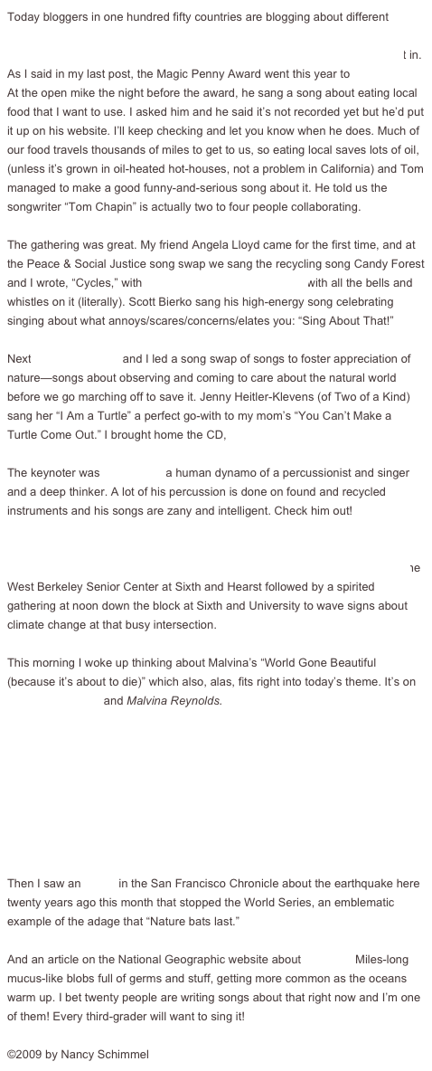 Today bloggers in one hundred fifty countries are blogging about different aspects of climate change. I’m blogging about going to the Children’s Music Network National Gathering outside Asheville, North Carolina, which fits right in. As I said in my last post, the Magic Penny Award went this year to Tom Chapin. At the open mike the night before the award, he sang a song about eating local food that I want to use. I asked him and he said it’s not recorded yet but he’d put it up on his website. I’ll keep checking and let you know when he does. Much of our food travels thousands of miles to get to us, so eating local saves lots of oil, (unless it’s grown in oil-heated hot-houses, not a problem in California) and Tom managed to make a good funny-and-serious song about it. He told us the songwriter “Tom Chapin” is actually two to four people collaborating. 

The gathering was great. My friend Angela Lloyd came for the first time, and at the Peace & Social Justice song swap we sang the recycling song Candy Forest and I wrote, “Cycles,” with Angela playing her washboard with all the bells and whistles on it (literally). Scott Bierko sang his high-energy song celebrating singing about what annoys/scares/concerns/elates you: “Sing About That!” 

Next Bonnie Lockhart and I led a song swap of songs to foster appreciation of nature—songs about observing and coming to care about the natural world before we go marching off to save it. Jenny Heitler-Klevens (of Two of a Kind) sang her “I Am a Turtle” a perfect go-with to my mom’s “You Can’t Make a Turtle Come Out.” I brought home the CD, Going on an Adventure.

The keynoter was Billy Jonas, a human dynamo of a percussionist and singer and a deep thinker. A lot of his percussion is done on found and recycled instruments and his songs are zany and intelligent. Check him out!

On the home front, find a climate-change action near you on the 350 website map, and join in on October 24. In Berkeley, there’s meditation at 11 a.m. at the West Berkeley Senior Center at Sixth and Hearst followed by a spirited gathering at noon down the block at Sixth and University to wave signs about climate change at that busy intersection.

This morning I woke up thinking about Malvina’s “World Gone Beautiful (because it’s about to die)” which also, alas, fits right into today’s theme. It’s on Ear to the Ground and Malvina Reynolds.
                                        ￼        

Then I saw an article in the San Francisco Chronicle about the earthquake here twenty years ago this month that stopped the World Series, an emblematic example of the adage that “Nature bats last.”

And an article on the National Geographic website about sea snot! Miles-long mucus-like blobs full of germs and stuff, getting more common as the oceans warm up. I bet twenty people are writing songs about that right now and I’m one of them! Every third-grader will want to sing it!

©2009 by Nancy Schimmel