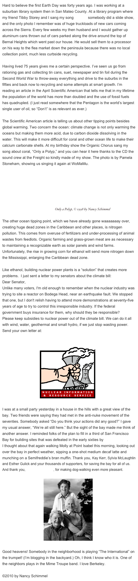 Hard to believe the first Earth Day was forty years ago. I was working at a suburban library system then in San Mateo County. At a library program where my friend Tibby Storey and I sang my song “Don’t,” somebody did a slide show, and the only photo I remember was of huge truckloads of new cars coming across the Sierra. Every few weeks my then husband and I would gather up aluminum cans thrown out of cars parked along the drive around the top of Bernal Heights which went past our house. He would sell them to a processor on his way to the flea market down the peninsula because there was no local collection point, much less curbside recycling.

Having lived 75 years gives me a certain perspective. I’ve seen us go from rationing gas and collecting tin cans, suet, newspaper and tin foil during the Second World War to throw-away everything and drive to the suburbs in the fifties and back now to recycling and some attempts at smart growth. I’m reading an article in the April Scientific American that tells me that in my lifetime the population of the world has more than doubled and the use of fossil fuels has quadrupled. (I just read somewhere that the Pentagon is the world’s largest single user of oil, so “Don’t” is as relevant as ever.)

The Scientific American article is telling us about other tipping points besides global warming. Two concern the ocean: climate change is not only warming the oceans but making them more acid, due to carbon dioxide dissolving in the water. This will make it more difficult for coral and other ocean life to make their calcium carbonate shells. At my birthday show the Organic Chorus sang my song about coral, “Only a Polyp,” and you can hear it here thanks to the CD the sound crew at the Freight so kindly made of my show. The photo is by Pamela Stoneham, showing us singing it again at WoMaMu.
        ￼ Only a Polyp, © 1998 by Nancy Schimmel

The other ocean tipping point, which we have already gone waaaaaaay over, creating huge dead zones in the Caribbean and other places, is nitrogen pollution. This comes from overuse of fertilizers and under-processing of animal wastes from feedlots. Organic farming and grass-grown meat are as necessary to maintaining a recognizable earth as solar panels and wind farms. Unfortunately, the rise in growing corn for ethanol will send more nitrogen down the Mississippi, enlarging the Caribbean dead zone.

Like ethanol, building nuclear power plants is a “solution” that creates more problems.  I just sent a letter to my senators about the climate bill: 
Dear Senator, Unlike many voters, I'm old enough to remember when the nuclear industry was trying to site a reactor on Bodega Head, near an earthquake fault. We stopped that one, but I don't relish having to attend more demonstrations at seventy-five years of age to try to control this irresponsible industry. If the federal government buys insurance for them, why should they be responsible? Please keep subsidies to nuclear power out of the climate bill. We can do it all with wind, water, geothermal and small hydro, if we just stop wasting power. 
Send your own letter at: http://org2.democracyinaction.org/o/5502/p/dia/action/public/?action_KEY=2255

                                    ￼
 
I was at a small party yesterday in a house in the hills with a great view of the bay. Two friends were saying they had met in the anti-nuke movement of the seventies. Somebody asked “Do you think your actions did any good?” I gave my usual answer, “We’re all still here.” But the sight of the bay made me think of another answer. I reminded folks of the plan to fill in a third of San Francisco Bay for building sites that was defeated in the early sixties by Save the Bay.
I thought about that again walking Molly at Point Isabel this morning, looking out over the bay in perfect weather, sipping a one-shot medium decaf latte and munching on a Semifreddie’s bran muffin. Thank you, Kay Kerr, Sylvia McLaughlin and Esther Gulick and your thousands of supporters, for saving the bay for all of us. And thank you, Sit and Stay Café, for making dog-walking even more pleasant.

                                           ￼

Good heavens! Somebody in the neighborhood is playing “The International” on the trumpet! (I’m blogging in the backyard.) Oh, I think I know who it is. One of the neighbors plays in the Mime Troupe band. I love Berkeley.

©2010 by Nancy Schimmel