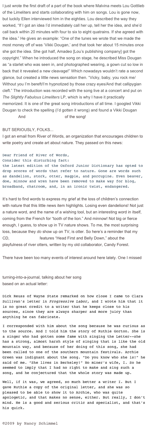 I just wrote the first draft of a part of the book where Malvina meets Lou Gottlieb of the Limeliters and starts collaborating with him on songs. Lou is gone now, but luckily Ellen interviewed him in the eighties. Lou described the way they worked, “If I got an idea I’d immediately call her up, tell her the idea, and she’d call back within 20 minutes with four to six to eight quatrains. If she agreed with the idea.” He gives an example: “One of the tunes we wrote that we made the most money off of was ‘Vikki Dougan,’ and that took her about 15 minutes once she got the idea. She got half, Amadeo [Lou’s publishing company] got the copyright.” When he introduced the song on stage, he described Miss Dougan as “a starlet who was seen in, and photographed wearing, a gown cut so low in back that it revealed a new cleavage!” Which nowadays wouldn’t rate a second glance, but created a little news sensation then. “Vicky, baby, you rock me/Without you I’m bereft/I’m hypnotized by those crazy eyes/And that callipygian cleft.” The introduction was recorded with the song live at a concert and put on The Slightly Fabulous Limeliters LP, which is why I have it practically memorized. It is one of the great song introductions of all time. I googled Vikki Dougan to check the spelling (I’d gotten it wrong) and found a Vikki Dougan website! And a downloadable mp3 of the song!

BUT SERIOUSLY, FOLKS...
I got an email from River of Words, an organization that encourages children to write poetry and create art about nature. They passed on this news:

Dear Friend of River of Words,
Consider this disturbing fact:
the latest edition of the Oxford Junior Dictionary has opted to drop scores of words that refer to nature. Gone are words such as dandelion, stork, otter, magpie, and porcupine. Even beaver, doe, minnow and wren have been removed to make way for blog, broadband, chatroom, and, in an ironic twist, endangered.

It’s hard to find words to express my grief at the loss of children’s connection with nature that this little news item highlights. Losing even dandelions! Not just a nature word, and the name of a wishing tool, but an interesting word in itself, coming from the French for “tooth of the lion.” And minnow! Not big or fierce enough, I guess, to show up in TV nature shows. To me, the most surprising loss, because they do show up on TV, is otter. So here’s a reminder that my CD, Sun, Sun Shine features “Head First and Belly Down,” about the playfulness of river otters, written by my old collaborator, Candy Forest. 

There have been too many events of interest around here lately. One I missed was a tribute to labor folklorist Archie Green, featuring Mike Seeger and Hazel Dickens. Here’s a reference to Green in my mother’s autobiography-that-kept-turning-into-a-journal, talking about her song “Mrs. Clara Sullivan’s Letter,” based on an actual letter:

Dick Reuss of Wayne State remarked on how close I came to Clara Sullivan’s letter in Progressive Labor, and I wrote him that it is no great credit to a writer that he keeps close to his sources, since they are always sharper and more juicy than anything he can fabricate.
I corresponded with him about the song because he was curious as to the source. And I told him the story of Ruthie Gorton. She is a singer who had gotten some fame with singing the Letter--she has a strong, almost harsh style of singing that is like the old mountain way, and because of her doing of this song, she had been called to one of the southern mountain festivals. Archie Green was indignant about the song. “Do you know who she is!” he said of me. “She lives in Berkeley!” No miner’s wife, I. So he seemed to imply that I had no right to make and sing such a song, and he conjectured that the whole story was made up. 
Well, if it was, we agreed, so much better a writer I. But I gave Ruthie a copy of the original letter, and she was so pleased to be able to show it to Archie, who was quite apologetic, and that makes no sense, either. But really, I don’t mind. He is a good and serious critic and specialist, and that’s his quirk.

©2009 by Nancy Schimmel