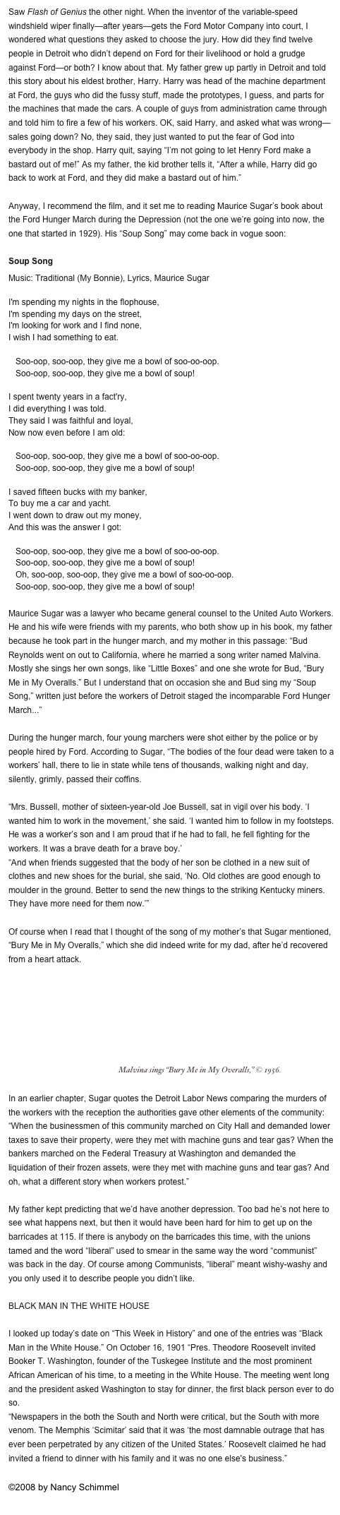 Saw Flash of Genius the other night. When the inventor of the variable-speed windshield wiper finally—after years—gets the Ford Motor Company into court, I wondered what questions they asked to choose the jury. How did they find twelve people in Detroit who didn’t depend on Ford for their livelihood or hold a grudge against Ford—or both? I know about that. My father grew up partly in Detroit and told this story about his eldest brother, Harry. Harry was head of the machine department at Ford, the guys who did the fussy stuff, made the prototypes, I guess, and parts for the machines that made the cars. A couple of guys from administration came through and told him to fire a few of his workers. OK, said Harry, and asked what was wrong—sales going down? No, they said, they just wanted to put the fear of God into everybody in the shop. Harry quit, saying “I’m not going to let Henry Ford make a bastard out of me!” As my father, the kid brother tells it, “After a while, Harry did go back to work at Ford, and they did make a bastard out of him.”

Anyway, I recommend the film, and it set me to reading Maurice Sugar’s book about the Ford Hunger March during the Depression (not the one we’re going into now, the one that started in 1929). His “Soup Song” may come back in vogue soon:

Soup Song
Music: Traditional (My Bonnie), Lyrics, Maurice Sugar

I'm spending my nights in the flophouse,
I'm spending my days on the street,
I'm looking for work and I find none,
I wish I had something to eat.

   Soo-oop, soo-oop, they give me a bowl of soo-oo-oop.
   Soo-oop, soo-oop, they give me a bowl of soup!

I spent twenty years in a fact'ry,
I did everything I was told.
They said I was faithful and loyal,
Now now even before I am old:

   Soo-oop, soo-oop, they give me a bowl of soo-oo-oop.
   Soo-oop, soo-oop, they give me a bowl of soup!

I saved fifteen bucks with my banker,
To buy me a car and yacht.
I went down to draw out my money,
And this was the answer I got:

   Soo-oop, soo-oop, they give me a bowl of soo-oo-oop.
   Soo-oop, soo-oop, they give me a bowl of soup!
   Oh, soo-oop, soo-oop, they give me a bowl of soo-oo-oop.
   Soo-oop, soo-oop, they give me a bowl of soup!

Maurice Sugar was a lawyer who became general counsel to the United Auto Workers. He and his wife were friends with my parents, who both show up in his book, my father because he took part in the hunger march, and my mother in this passage: “Bud Reynolds went on out to California, where he married a song writer named Malvina. Mostly she sings her own songs, like “Little Boxes” and one she wrote for Bud, “Bury Me in My Overalls.” But I understand that on occasion she and Bud sing my “Soup Song,” written just before the workers of Detroit staged the incomparable Ford Hunger March...”

During the hunger march, four young marchers were shot either by the police or by people hired by Ford. According to Sugar, “The bodies of the four dead were taken to a workers’ hall, there to lie in state while tens of thousands, walking night and day, silently, grimly, passed their coffins.

“Mrs. Bussell, mother of sixteen-year-old Joe Bussell, sat in vigil over his body. ‘I wanted him to work in the movement,’ she said. ‘I wanted him to follow in my footsteps. He was a worker’s son and I am proud that if he had to fall, he fell fighting for the workers. It was a brave death for a brave boy.’
“And when friends suggested that the body of her son be clothed in a new suit of clothes and new shoes for the burial, she said, ‘No. Old clothes are good enough to moulder in the ground. Better to send the new things to the striking Kentucky miners. They have more need for them now.’”

Of course when I read that I thought of the song of my mother’s that Sugar mentioned, “Bury Me in My Overalls,” which she did indeed write for my dad, after he’d recovered from a heart attack.
￼  Malvina sings “Bury Me in My Overalls,” © 1956.

In an earlier chapter, Sugar quotes the Detroit Labor News comparing the murders of the workers with the reception the authorities gave other elements of the community: “When the businessmen of this community marched on City Hall and demanded lower taxes to save their property, were they met with machine guns and tear gas? When the bankers marched on the Federal Treasury at Washington and demanded the liquidation of their frozen assets, were they met with machine guns and tear gas? And oh, what a different story when workers protest.”

My father kept predicting that we’d have another depression. Too bad he’s not here to see what happens next, but then it would have been hard for him to get up on the barricades at 115. If there is anybody on the barricades this time, with the unions tamed and the word “liberal” used to smear in the same way the word “communist” was back in the day. Of course among Communists, “liberal” meant wishy-washy and you only used it to describe people you didn’t like.

BLACK MAN IN THE WHITE HOUSE

I looked up today’s date on “This Week in History” and one of the entries was “Black Man in the White House.” On October 16, 1901 “Pres. Theodore Roosevelt invited Booker T. Washington, founder of the Tuskegee Institute and the most prominent African American of his time, to a meeting in the White House. The meeting went long and the president asked Washington to stay for dinner, the first black person ever to do so. 
“Newspapers in the both the South and North were critical, but the South with more venom. The Memphis ‘Scimitar’ said that it was ‘the most damnable outrage that has ever been perpetrated by any citizen of the United States.’ Roosevelt claimed he had invited a friend to dinner with his family and it was no one else's business.”
©2008 by Nancy Schimmel
