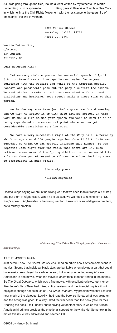 As I was going through the files, I found a letter written by my father to Dr. Martin Luther King Jr. in response to the speech King gave at Riverside Church in New York in which he links the Civil Rights Movement with the resistance to the quagmire of those days, the war in Vietnam.  
                           
                        2027 Parker Street
                        Berkeley, Calif. 94704
                        April 20, 1967

Martin Luther King
c/o SCLC
334 Auburn
Atlanta, Ga

Dear Reverend King:

    Let me congratulate you on the wonderful speech of April 5th. You have drawn an inescapable conclusion for anyone concerned with the welfare and honor of the American people. Caesars and presidents pass but the people sustain the nation. We must strive to make our actions consistent with our best traditions and heritage. Your speech marks a great turn at this period.

    We in the Bay Area have just had a great march and meeting and we wish to follow it up with more intense action. In this work we would like to use your speech and want to know if it is being reproduced at some central point where we can get considerable quantities at a low cost.

    We have a very successful vigil at the City Hall in Berkeley which brings around 500 people together from 12:30 to 1:30 each Tuesday. We think we can greatly increase this number. It was reported last night over the radio that there are 147 such actions in our area of the Spring Mobilization so we would like a letter from you addressed to all congregations inviting them to participate in such vigils.
            
                        Sincerely yours

                        William Reynolds


Obama keeps saying we are in the wrong war, that we need to take troops out of Iraq and put them in Afghanistan. When he is elected, we will need to remind him of Dr. King’s speech. Afghanistan is the wrong war too. Terrorism is an intelligence problem, not a military problem. 
￼ Malvina sings “You’ll Be a Man,” © 1969, one of her Vietnam-era                           anti-war songs.

AT THE MOVIES AGAIN
Just before I saw The Secret Life of Bees I read an article about African-Americans in movies. Seems that individual black stars are bankable when playing a part that could have easily been played by a white person, but when you get too many African-Americans in one movie, when the movie is about race, it doesn’t bring in the money. So The Great Debaters, which was a fine movie, with excellent reviews, lost money. The Secret Life of Bees had mixed critical reviews, and the financial jury is still out. I enjoyed it, though not as much as The Great Debaters. My problem was that I couldn’t hear much of the dialogue. Luckily I had read the book so I knew what was going on and the acting was good. In a way I liked the film better than the book (rare for me). Reading the book, I felt uneasy about having yet another story in which the African-American hired help provides the emotional support for the white kid. Somehow in the movie this issue was addressed and seemed OK.

©2008 by Nancy Schimmel
