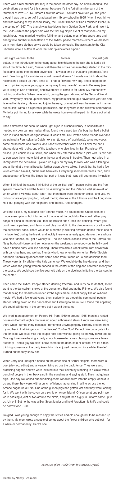 There was a real stunner (for me) in the paper the other day. An article about all the celebrations planned for this summer because it’s the fortieth anniversary of the “summer of love”—1967. Before I saw the article, I couldn’t have told you the year, though I was there, sort of. I graduated from library school in 1965 (when I was thirty) and was working at my second library, the Sunset Branch of San Francisco Public, in the spring of 1967. The branch was two blocks from Golden Gate Park, and I went to the Be-In—which the paper said was the first big hippie event of that year—on my lunch hour. I was married, working full time, and putting most of my spare time and energy into another manifestation of the sixties, peace marches—where we dressed up in non-hippie clothes so we would be taken seriously. The assistant to the City Librarian wore a button at work that said ”plainclothes hippie.” 

Last night we went to the Freight and Salvage to hear Rosalie Sorrels. She just gets better. In her introduction to her song about hitchhikers in the rain she talked a bit about that time, but said, "I never call them the sixties because they started in the mid-fifties and lasted into the mid-seventies.”  “It was a time of trust and generosity,” she 
said. “We thought for a while we could make it all work.” It made me think about the hitchhikers I picked up then. I had to—I had a flowered VW bug, and it stopped for them. I picked up one young guy on my way to my parents’ house in Berkeley (we were living in San Francisco) and invited him to come in for lunch. My mother saw nothing odd in this. When I was a kid, during the gas rationing of the Second World War, everybody picked up hitchhikers. My parents picked up a seventeen-year-old and listened to his story. He wanted to join the navy, or maybe it was the merchant marine, but couldn’t without his parents’ permission, and they were in the Midwest somewhere. My folks put him up for a week while he wrote home—and helped him figure out what to say. 

I had a flowered car because when I got a job in a school library in Sausalito and needed my own car, my husband had found me a used tan VW bug that had a bullet hole in it and smelled of cigar smoke. It wasn’t me. So I invited some friends over and we painted a Pennsylvania Dutch hex sign (to ward off accidents), some redwoods, some mushrooms and flowers, and I don’t remember what else all over the car. I shared rides with Julie, one of the teachers who also lived in San Francisco. We picked up a couple in Sausalito, and when they offered to share a joint with us, we had to persuade them not to light up in the car and get us in trouble. Then I got a job in a library down the peninsula. I picked up a guy on my way to work who was hitching to see a friend at a mental hospital farther down. As we talked, I got it that he had a few wires crossed himself, but he was harmless. Everything seemed harmless then, and I suppose part of it was the times, but part of it was that I was still young and invincible. 

When I think of the sixties I think first of the political stuff—peace walks and the free speech movement and the March on Washington and the Palace Hotel sit-in—all of which which I will write about later—but then there were the other sixties, and yes, we did our share of partying too, not just the big dances at the Fillmore and the Longshore 
Hall, but partying with our neighbors and friends. And strangers. 

Until the sixties, my husband didn’t dance much. He could do the Charleston, so I made assumptions, but it turned out that was all he could do. He would rather play banjo or piano in the band. So I took up Balkan and Greek line dancing, where you don’t need a partner, and Jerry would play mandolin to the dance records or sit in with the occasional band. There would be a hambo (a whirling Swedish dance that is one of my favorites) during the break, and luckily there was a really good dancer there whose wife didn’t dance, so I got a weekly fix. The line dance classes were at the Potrero Hill Neighborhood House, and sometimes on the weekends somebody on the hill would have a house party with line dancing. There was also a Greek restaurant downtown with dancing then, and we had friends who knew when the Armenian Relief Society had their fundraising dances with some band from Fresno or LA and delicious food. These were family affairs—the kids came too. We would do the line dances, and then watch while the young women danced in the center of the ring and collected money for the cause. We could see the five-year-old girls on the sidelines imitating the dancers in the center. 

Then came the sixties. People started dancing freeform, and Jerry could do that, so we went to the dance/light shows at the Longshore Hall and at the Fillmore. We also found that dancing the Charleston under strobe lights made us feel happy like an old-time movie. We had a few great years, then, suddenly, as though by command, people started sitting down on the dance floor and listening to the music! I found this appalling. We could still dance in the corners but it wasn’t the same. 

We lived in an apartment on Potrero Hill from 1960 to around 1965, then in a rented house on Bernal Heights that was up about a thousand stairs. I know we were living there when I turned thirty because I remember unwrapping my birthday present from my mother in that living-room: The Beatles’ Rubber Soul. Perfect. We cut a gate into the fence so we could visit the couple next door without going all the way down and up. One night we were having a party at our house—Jerry was playing some nice blues autoharp—and a guy we didn’t know came to the door, said hi, smiled. We let him in, 
thinking someone at the party knew him. He enjoyed the music for a while, then left. Turned out nobody knew him. 

When Jerry and I bought a house on the other side of Bernal Heights, there were a poet (day job, editor) and a weaver living across the back fence. They were also practicing pagans and we were initiated into their coven by standing in a circle with a bunch of people in their back yard in the sunshine and saying stuff. They had guinea pigs. One day we looked out our dining-room window down into the empty lot next to us and there they were, with a bunch of friends, advancing in a line across the lot. Arcane pagan ritual? No. One of the guinea pigs had gotten lost and they were looking for it. We went with the coven on a picnic on Angel Island. Of course at one point we were passing a joint or two around the circle, and just then a guy in uniform came up to us. Uh-oh!  But no, he was a Boy Scout leader and he’d forgotten his knife and could he borrow one. Sure. 

I’m glad I was young enough to enjoy the sixties and old enough not to be messed up by them. My mom wrote a couple of songs about the flower children who got lost—for a while or permanently. Here’s one.

￼   On the Rim of the World ©1973 by Malvina Reynolds



©2007 by Nancy Schimmel

